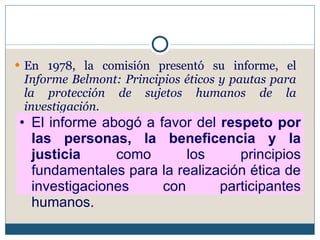 En 1978, la comisión presentó su informe, el  Informe Belmont: Principios éticos y pautas para la protección de sujetos humanos de la investigación. El informe abogó a favor del  respeto por las personas, la beneficencia y la justicia  como los principios fundamentales para la realización ética de investigaciones con participantes humanos. 