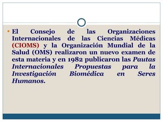 El Consejo de las Organizaciones Internacionales de las Ciencias Médicas  (CIOMS)  y la Organización Mundial de la Salud (OMS) realizaron un nuevo examen de esta materia  y en 1982 publicaron las  Pautas Internacionales Propuestas para la Investigación Biomédica en Seres Humanos.   