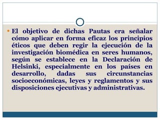 El objetivo de dichas Pautas era señalar cómo aplicar en forma eficaz los principios éticos que deben regir la ejecución de la investigación biomédica en seres humanos, según se establece en la Declaración de Helsinki, especialmente en los países en desarrollo, dadas sus circunstancias socioeconómicas, leyes y reglamentos y sus disposiciones ejecutivas y administrativas.  