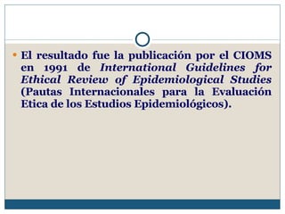 El resultado fue la publicación por el CIOMS en 1991 de  International Guidelines for Ethical Review of Epidemiological Studies  (Pautas Internacionales para la Evaluación Etica de los Estudios Epidemiológicos).  
