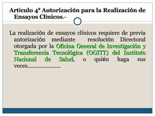 Art í culo 4 º  Autorizaci ó n para la Realizaci ó n de Ensayos Cl í nicos .- La realizaci ó n de ensayos cl í nicos requiere de previa autorizaci ó n mediante  resoluci ó n Directoral otorgada por la  Oficina General de Investigaci ó n y Transferencia Tecnol ó gica (OGITT) del Instituto Nacional de Salud , o qui é n haga sus veces...................... 