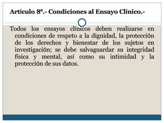 Art í culo 8 º .- Condiciones al Ensayo Cl í nico.- Todos los ensayos cl í nicos deben realizarse en condiciones de respeto a la dignidad, la protecci ó n de los derechos y bienestar de los sujetos en investigaci ó n; se debe salvaguardar su integridad f í sica y mental, as í  como su intimidad y la protecci ó n de sus datos. 