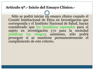 Artículo 9º.- Inicio del Ensayo Clínico.- Sólo se podrá iniciar un ensayo clínico cuando el Comité Institucional de Ética en Investigación que corresponda y el Instituto Nacional de Salud, hayan considerado que  los beneficios esperados  para el sujeto en investigación y/o para la sociedad  justifican los riesgos ; asimismo, sólo podrá proseguir si se mantiene permanentemente el cumplimiento de este criterio. 