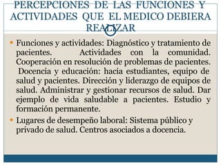 PERCEPCIONES  DE  LAS  FUNCIONES  Y  ACTIVIDADES  QUE  EL MEDICO DEBIERA REALIZAR Funciones y actividades:  Diagnóstico y tratamiento de pacientes.  Actividades con la comunidad. C ooperación en resolución de problemas  de pacientes.  Docencia y educación: hacia estudiantes, equipo de salud y pacientes. Dirección y liderazgo de equipos de salud. Administrar y gestionar recursos de salud. Dar ejemplo de vida saludable a pacientes.  Estudio y formación permanente. Lugares de desempeño laboral:  Sistema público y privado de salud.  Centros asociados a docencia. 