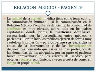 RELACION  MEDICO  - PACIENTE La  calidad  de la  atención  médica tiene como tema central la comunicación humana , si la comunicación en la Relación Médico Paciente  es deficiente, la posibilidad de  conflictos  es muy elevada, sobre todo en los países capitalistas donde prima la  medicina defensiva , caracterizada por la desconfianza entre médicos y pacientes . Por un lado los médicos ejercen de forma muy cautelosa la profesión y para  cubrirse sus espaldas  se abusa de la interconsulta y de las  investigaciones  diagnósticas pensando que así están más protegidos de las demandas de los abogados, por su parte el paciente busca aprovecharse de los errores del médico para obtener  recursos  económicos, a veces a costa de poner en  riesgo  su propia  salud . 