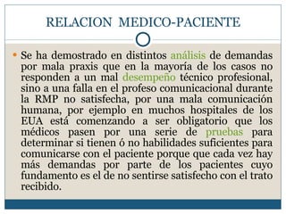 RELACION  MEDICO-PACIENTE Se ha demostrado en distintos  análisis  de demandas por mala praxis que en la mayoría de los casos no responden a un mal  desempeño  técnico profesional, sino a una falla en el profeso comunicacional durante la RMP no satisfecha, por una mala comunicación humana, por ejemplo en muchos hospitales de los EUA está comenzando a ser obligatorio que los médicos pasen por una serie de  pruebas  para determinar si tienen ó no habilidades suficientes para comunicarse con el paciente porque que cada vez hay más demandas por parte de los pacientes cuyo fundamento es el de no sentirse satisfecho con el trato recibido. 