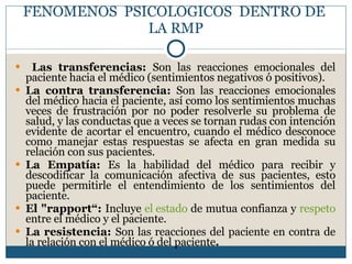 FENOMENOS  PSICOLOGICOS  DENTRO DE  LA RMP Las transferencias:  Son las reacciones emocionales del paciente hacia el médico (sentimientos negativos ó positivos). La contra transferencia:  Son las reacciones emocionales del médico hacia el paciente, así como los sentimientos muchas veces de frustración por no poder resolverle su problema de salud, y las conductas que a veces se tornan rudas con intención evidente de acortar el encuentro, cuando el médico desconoce como manejar estas respuestas se afecta en gran medida su relación con sus pacientes. La Empatía:  Es la habilidad del médico para recibir y descodificar la comunicación afectiva de sus pacientes, esto puede permitirle el entendimiento de los sentimientos del paciente. El "rapport“:  Incluye  el estado  de mutua confianza y  respeto  entre el médico y el paciente. La resistencia:  Son las reacciones del paciente en contra de la relación con el médico ó del paciente . 