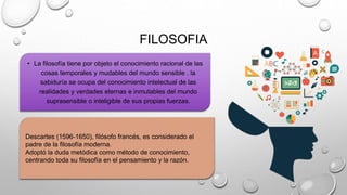 FILOSOFIA
• La filosofía tiene por objeto el conocimiento racional de las
cosas temporales y mudables del mundo sensible . la
sabiduría se ocupa del conocimiento intelectual de las
realidades y verdades eternas e inmutables del mundo
suprasensible o inteligible de sus propias fuerzas.
Descartes (1596-1650), filósofo francés, es considerado el
padre de la filosofía moderna.
Adoptó la duda metódica como método de conocimiento,
centrando toda su filosofía en el pensamiento y la razón.
 