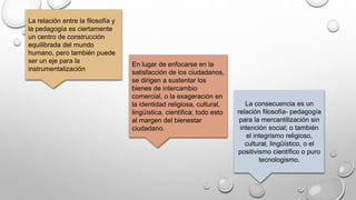 La relación entre la filosofía y
la pedagogía es ciertamente
un centro de construcción
equilibrada del mundo
humano, pero también puede
ser un eje para la
instrumentalización
En lugar de enfocarse en la
satisfacción de los ciudadanos,
se dirigen a sustentar los
bienes de intercambio
comercial, o la exageración en
la identidad religiosa, cultural,
lingüística, científica; todo esto
al margen del bienestar
ciudadano.
La consecuencia es un
relación filosofía- pedagogía
para la mercantilización sin
intención social; o también
el integrismo religioso,
cultural, lingüístico, o el
positivismo científico o puro
tecnologismo.
 