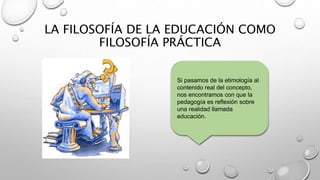 LA FILOSOFÍA DE LA EDUCACIÓN COMO
FILOSOFÍA PRÁCTICA
Si pasamos de la etimología al
contenido real del concepto,
nos encontramos con que la
pedagogía es reflexión sobre
una realidad llamada
educación.
 