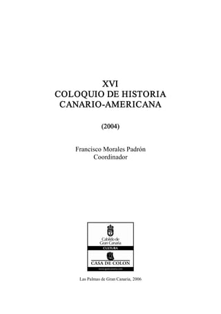 XVI 
COLOQUIO DE HISTORIA 
 CANARIO­AMERICANA 

               (2004) 


   Francisco Morales Padrón 
         Coordinador 




    Las Palmas de Gran Canaria, 2006
 
