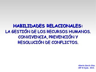 HABILIDADES RELACIONALES:
LA GESTIÓN DE LOS RECURSOS HUMANOS.
      CONVIVENCIA, PREVENCIÓN Y
     RESOLUCIÓN DE CONFLICTOS.




                             Alberto García Díaz.
                             CEP El Ejido. 2012.
 
