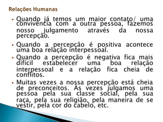 convivência com a outra pessoa, fazemos
nosso julgamento através da nossa
percepção.
 Quando a percepção é positiva acontece
uma boa relação interpessoal.
 Quando a percepção é negativa fica mais
difícil estabelecer uma boa relação
interpessoal e a relação fica cheia de
conflitos.
 Muitas vezes a nossa percepção está cheia
de preconceitos. Às vezes julgamos uma
pessoa pela sua classe social, pela sua
raça, pela sua religião, pela maneira de se
vestir, pela cor do cabelo, etc.
Relações Humanas
 Quando já temos um maior contato/ uma
 