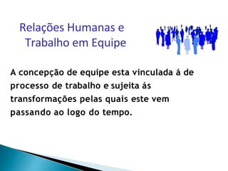 A concepção de equipe esta vinculada á de
processo de trabalho e sujeita ás
transformações pelas quais este vem
passando ao logo do tempo.
Relações Humanas e
Trabalho em Equipe
 