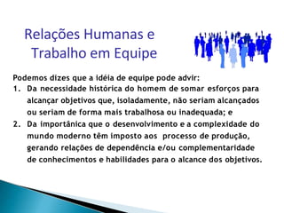 Podemos dizes que a idéia de equipe pode advir:
1. Da necessidade histórica do homem de somar esforços para
alcançar objetivos que, isoladamente, não seriam alcançados
ou seriam de forma mais trabalhosa ou inadequada; e
2. Da importânica que o desenvolvimento e a complexidade do
mundo moderno têm imposto aos processo de produção,
gerando relações de dependência e/ou complementaridade
de conhecimentos e habilidades para o alcance dos objetivos.
Relações Humanas e
Trabalho em Equipe
 