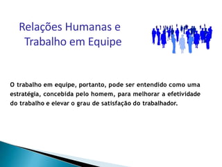 O trabalho em equipe, portanto, pode ser entendido como uma
estratégia, concebida pelo homem, para melhorar a efetividade
do trabalho e elevar o grau de satisfação do trabalhador.
Relações Humanas e
Trabalho em Equipe
 