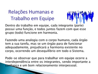 Relações Humanas e
Trabalho em Equipe
Dentro do trabalho em equipe, cada integrante (parte)
possui uma função, e todos juntos fazem com que esse
grupo (todo) funcione em harmonia.
Fazendo uma analogia com o corpo humano, cada órgão
tem a sua tarefa, mas se um órgão para de funcionar
adequadamente, prejudicará a harmonia existente no
corpo, ocorrendo um desequilíbrio em todo o Sistema.
Pode-se observar que para trabalhar em equipe ocorre a
interdependência entre os integrantes, sendo importante a
confiança e um bom relacionamento interpessoal.
 