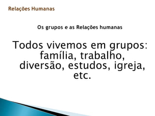 Os grupos e as Relações humanas
Todos vivemos em grupos:
família, trabalho,
diversão, estudos, igreja,
etc.
Relações Humanas
 