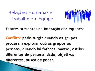 Fatores presentes na interação das equipes:
Conflito: pode surgir quando os grupos
procuram explorar outros grupos ou
pessoas, quando há fofocas, boatos, estilos
diferentes de personalidade, objetivos
diferentes, busca de poder.
Relações Humanas e
Trabalho em Equipe
 