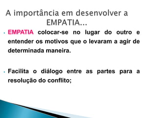 ⦁ EMPATIA colocar-se no lugar do outro e
entender os motivos que o levaram a agir de
determinada maneira.
⦁ Facilita o diálogo entre as partes para a
resolução do conflito;
 