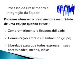 Podemos observar o crescimento e maturidade
de uma equipe quando existe :
✓ Comprometimento e Responsabilidade
✓ Comunicação entre os membros do grupo;
✓ Liberdade para que todos expressem suas
necessidades, medos, idéias;
Processo de Crescimento e
Integração da Equipe
 