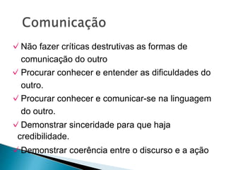 ✓Não fazer críticas destrutivas as formas de
comunicação do outro
✓Procurar conhecer e entender as dificuldades do
outro.
✓Procurar conhecer e comunicar-se na linguagem
do outro.
✓Demonstrar sinceridade para que haja
credibilidade.
✓Demonstrar coerência entre o discurso e a ação
 