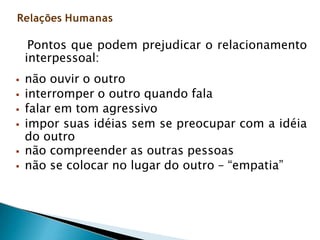 Pontos que podem prejudicar o relacionamento
interpessoal:
 não ouvir o outro
 interromper o outro quando fala
 falar em tom agressivo
 impor suas idéias sem se preocupar com a idéia
do outro
 não compreender as outras pessoas
 não se colocar no lugar do outro – “empatia”
Relações Humanas
 