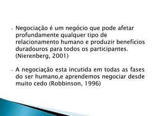 ⦁ Negociação é um negócio que pode afetar
profundamente qualquer tipo de
relacionamento humano e produzir benefícios
duradouros para todos os participantes.
(Nierenberg, 2001)
⦁ A negociação esta incutida em todas as fases
do ser humano,e aprendemos negociar desde
muito cedo (Robbinson, 1996)
 
