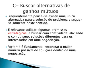 ⦿Frequentemente pensa-se existir uma única
alternativa para a solução do problema e segue-
se somente neste sentido.
⦿ É relevante utilizar algumas premissas
estratégicas e buscar com criatividade, aliviando
o comodismo, soluções diferentes para os
interessados em uma negociação.
⦿Portanto é fundamental encontrar o maior
número possível de soluções dentro de uma
negociação.
 