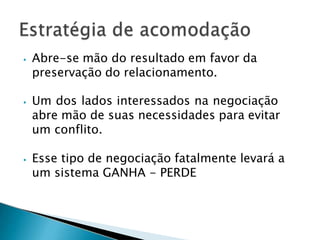 ⦁ Abre-se mão do resultado em favor da
preservação do relacionamento.
⦁ Um dos lados interessados na negociação
abre mão de suas necessidades para evitar
um conflito.
⦁ Esse tipo de negociação fatalmente levará a
um sistema GANHA - PERDE
 