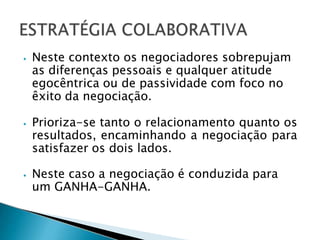 ⦁ Neste contexto os negociadores sobrepujam
as diferenças pessoais e qualquer atitude
egocêntrica ou de passividade com foco no
êxito da negociação.
⦁ Prioriza-se tanto o relacionamento quanto os
resultados, encaminhando a negociação para
satisfazer os dois lados.
⦁ Neste caso a negociação é conduzida para
um GANHA-GANHA.
 