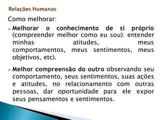 Como melhorar:
 Melhorar o conhecimento de si próprio
(compreender melhor como eu sou): entender
minhas atitudes, meus
comportamentos, meus sentimentos, meus
objetivos, etc).
 Melhor compreensão do outro observando seu
comportamento, seus sentimentos, suas ações
e atitudes, no relacionamento com outras
pessoas, dar oportunidade para ele expor
seus pensamentos e sentimentos.
Relações Humanas
 