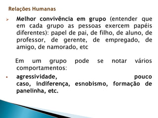 Relações Humanas
 Melhor convivência em grupo (entender que
em cada grupo as pessoas exercem papéis
diferentes): papel de pai, de filho, de aluno, de
professor, de gerente, de empregado, de
amigo, de namorado, etc
Em um grupo pode se notar vários
comportamentos:
 agressividade, pouco
caso, indiferença, esnobismo, formação de
panelinha, etc.
 