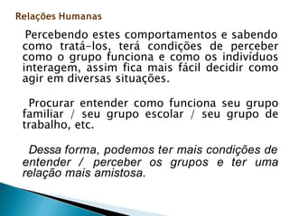 Percebendo estes comportamentos e sabendo
como tratá-los, terá condições de perceber
como o grupo funciona e como os indivíduos
interagem, assim fica mais fácil decidir como
agir em diversas situações.
Procurar entender como funciona seu grupo
familiar / seu grupo escolar / seu grupo de
trabalho, etc.
Dessa forma, podemos ter mais condições de
entender / perceber os grupos e ter uma
relação mais amistosa.
Relações Humanas
 