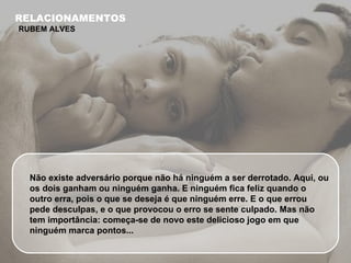 Não existe adversário porque não há ninguém a ser derrotado. Aqui, ou os dois ganham ou ninguém ganha. E ninguém fica feliz quando o outro erra, pois o que se deseja é que ninguém erre. E o que errou pede desculpas, e o que provocou o erro se sente culpado. Mas não tem importância: começa-se de novo este delicioso jogo em que ninguém marca pontos... RELACIONAMENTOS RUBEM ALVES 
