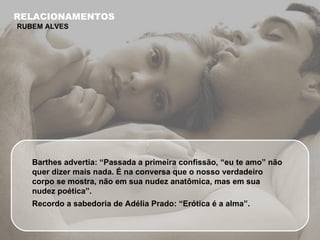 Barthes advertia: “Passada a primeira confissão, “eu te amo” não quer dizer mais nada. É na conversa que o nosso verdadeiro corpo se mostra, não em sua nudez anatômica, mas em sua nudez poética”. Recordo a sabedoria de Adélia Prado: “Erótica é a alma”. RELACIONAMENTOS RUBEM ALVES 