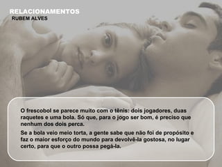 O frescobol se parece muito com o tênis: dois jogadores, duas raquetes e uma bola. Só que, para o jogo ser bom, é preciso que nenhum dos dois perca.  Se a bola veio meio torta, a gente sabe que não foi de propósito e faz o maior esforço do mundo para devolvê-la gostosa, no lugar certo, para que o outro possa pegá-la. RELACIONAMENTOS RUBEM ALVES 