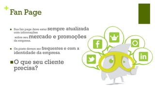 +
    Fan Page

    n    Sua fan page deve estar   sempre atualizada
          com informações
          sobre seu mercado e promoções
          da empresa.

    n    Os posts devem ser frequentes   e com a
          identidade da empresa.

    n O    que seu cliente
          precisa?
 