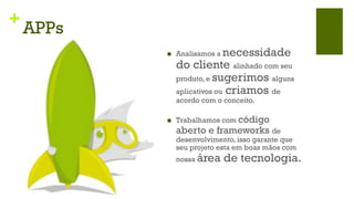 +
    APPs
           n    Analisamos a  necessidade
                 do cliente alinhado com seu
                 produto, e sugerimos alguns
                 aplicativos ou criamos de
                 acordo com o conceito.

           n    Trabalhamos com código
                 aberto e frameworks de
                 desenvolvimento, isso garante que
                 seu projeto esta em boas mãos com
                 nossa   área de tecnologia.
 