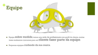 +
    Equipe




    n    Equipe sobre    medida, temos uma rede de profissionais com perfil do cliente, muitas
          vezes realizamos concursos para um   cliente fazer parte da equipe.
    n    Pequenas equipes cuidando     da sua marca.
 