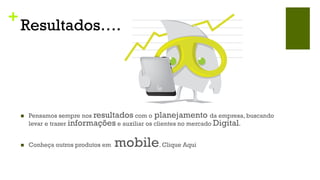 +
    Resultados….




    n    Pensamos sempre nos resultados com o planejamento da empresa, buscando
          levar e trazer informações e auxiliar os clientes no mercado Digital.


    n    Conheça outros produtos em   mobile. Clique Aqui
 