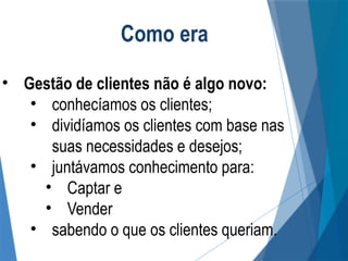 Como era
• Gestão de clientes não é algo novo:
• conhecíamos os clientes;
• dividíamos os clientes com base nas
suas necessidades e desejos;
• juntávamos conhecimento para:
• Captar e
• Vender
• sabendo o que os clientes queriam.
 