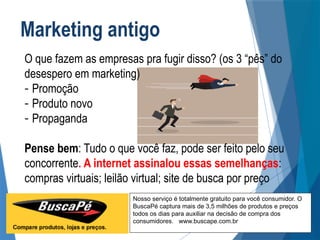 Nosso serviço é totalmente gratuito para você consumidor. O
BuscaPé captura mais de 3,5 milhões de produtos e preços
todos os dias para auxiliar na decisão de compra dos
consumidores. www.buscape.com.br
O que fazem as empresas pra fugir disso? (os 3 “pês” do
desespero em marketing)
- Promoção
- Produto novo
- Propaganda
Pense bem: Tudo o que você faz, pode ser feito pelo seu
concorrente. A internet assinalou essas semelhanças:
compras virtuais; leilão virtual; site de busca por preço
Marketing antigo
 