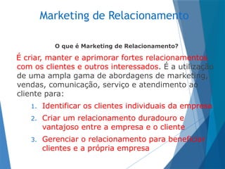 Marketing de Relacionamento
O que é Marketing de Relacionamento?
É criar, manter e aprimorar fortes relacionamentos
com os clientes e outros interessados. É a utilização
de uma ampla gama de abordagens de marketing,
vendas, comunicação, serviço e atendimento ao
cliente para:
1. Identificar os clientes individuais da empresa
2. Criar um relacionamento duradouro e
vantajoso entre a empresa e o cliente
3. Gerenciar o relacionamento para beneficiar
clientes e a própria empresa
 
