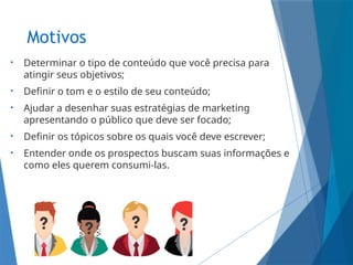 Motivos
• Determinar o tipo de conteúdo que você precisa para
atingir seus objetivos;
• Definir o tom e o estilo de seu conteúdo;
• Ajudar a desenhar suas estratégias de marketing
apresentando o público que deve ser focado;
• Definir os tópicos sobre os quais você deve escrever;
• Entender onde os prospectos buscam suas informações e
como eles querem consumi-las.
 