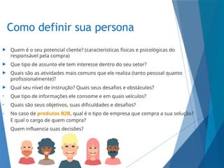 Como definir sua persona
 Quem é o seu potencial cliente? (características físicas e psicológicas do
responsável pela compra)
 Que tipo de assunto ele tem interesse dentro do seu setor?
 Quais são as atividades mais comuns que ele realiza (tanto pessoal quanto
profissionalmente)?
 Qual seu nível de instrução? Quais seus desafios e obstáculos?
• Que tipo de informações ele consome e em quais veículos?
• Quais são seus objetivos, suas dificuldades e desafios?
• No caso de produtos B2B, qual é o tipo de empresa que compra a sua solução?
E qual o cargo de quem compra?
• Quem influencia suas decisões?
 