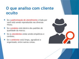 O que analiso com cliente
oculto
 Se a padronização de atendimento criada por
você está sendo reproduzida nas diversas
filiais;
 Se o produto está dentro dos padrões de
qualidade da marca;
 Se os atendentes estão sendo empáticos e
cordiais;
 Se o ambiente está limpo, agradável e
organizado; entre outras coisas.
 