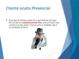 Cliente oculto Presencial
 Esse tipo de cliente oculto foi o que falamos até aqui.
Ele vai até um estabelecimento fixo, procura fazer uma
compra e avalia assim a forma como o vendedor age e
as condições do local.
 