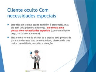 Cliente oculto Com
necessidades especiais
 Esse tipo de cliente oculto também é presencial, mas
ele tem uma pequena diferença, ele simula uma
pessoa com necessidades especiais (como um cliente
cego, surdo ou cadeirante).
 Essa é uma forma de avaliar se a equipe está preparada
para atender esse tipo de consumidor, oferecendo uma
maior comodidade, respeito e atenção.
 