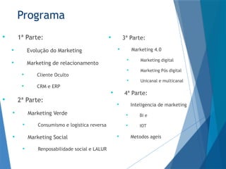 Programa
 1ª Parte:
 Evolução do Marketing
 Marketing de relacionamento
 Cliente Oculto
 CRM e ERP
 2ª Parte:
 Marketing Verde
 Consumismo e logistica reversa
 Marketing Social
 Renposabilidade social e LALUR
 3ª Parte:
 Marketing 4.0
 Marketing digital
 Marketing Pós digital
 Unicanal e multicanal
 4ª Parte:
 Inteligencia de marketing
 BI e
 IOT
 Metodos ageis
 